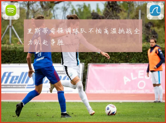 里斯蒂奇强调球队不怕高温挑战全力以赴争胜