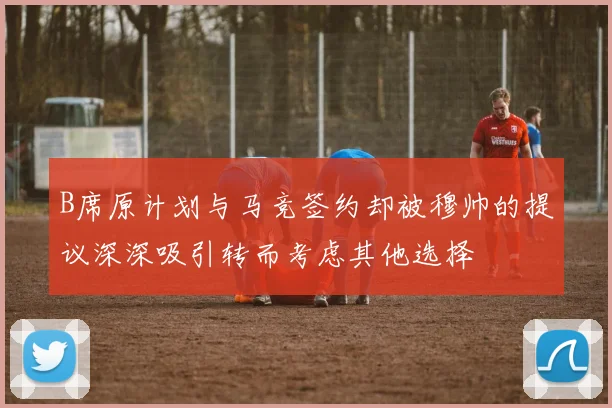 B席原计划与马竞签约却被穆帅的提议深深吸引转而考虑其他选择