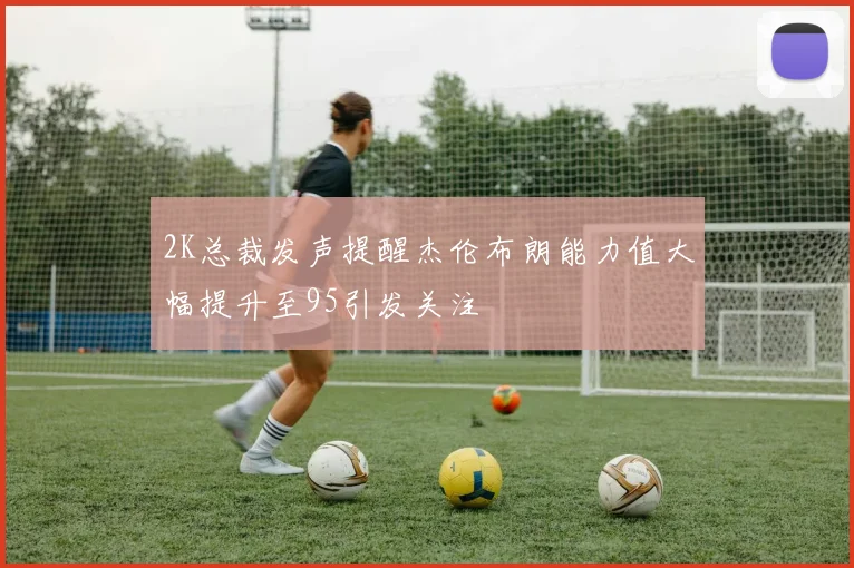 2K总裁发声提醒杰伦布朗能力值大幅提升至95引发关注