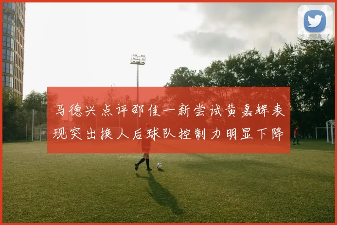 马德兴点评邵佳一新尝试黄嘉辉表现突出换人后球队控制力明显下降