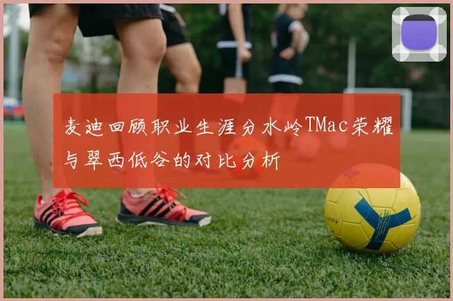 麦迪回顾职业生涯分水岭TMac荣耀与翠西低谷的对比分析
