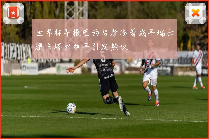 世界杯早报巴西与摩洛哥战平瑞士遭卡塔尔绝平引发热议