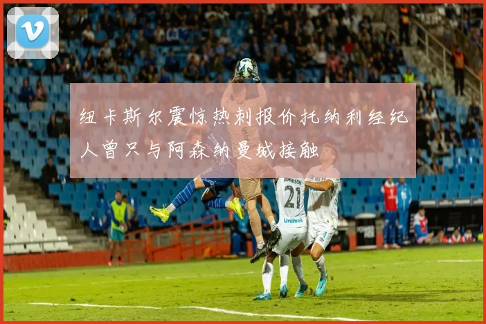 纽卡斯尔震惊热刺报价托纳利经纪人曾只与阿森纳曼城接触