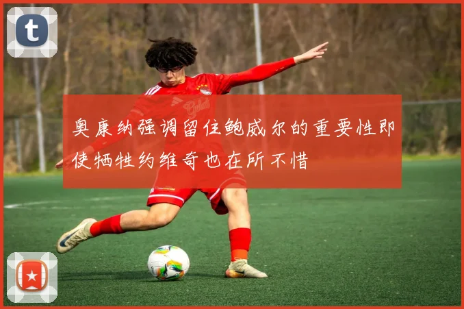 奥康纳强调留住鲍威尔的重要性即使牺牲约维奇也在所不惜