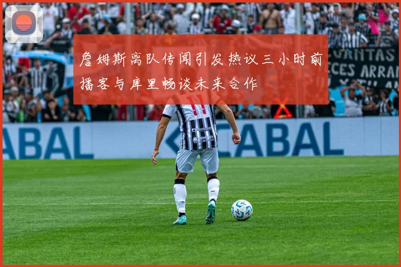 詹姆斯离队传闻引发热议三小时前播客与库里畅谈未来合作