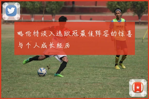 略伦特谈入选欧冠最佳阵容的惊喜与个人成长经历