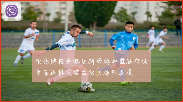 伦德博格感慨达斯蒂梅加盟独行侠幸喜选择莫雷兹助力球队发展