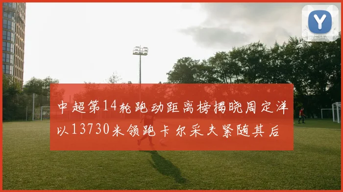 中超第14轮跑动距离榜揭晓周定洋以13730米领跑卡尔采夫紧随其后