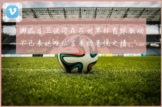 挪威后卫彼得森在世界杯首球激动不已表达难以言表的喜悦之情