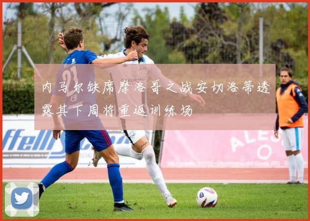 内马尔缺席摩洛哥之战安切洛蒂透露其下周将重返训练场