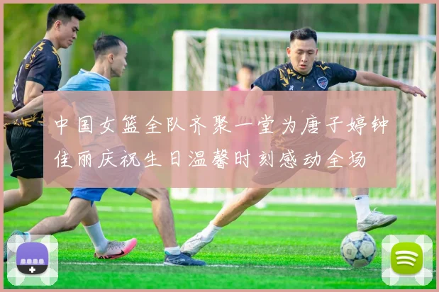 中国女篮全队齐聚一堂为唐子婷钟佳丽庆祝生日温馨时刻感动全场