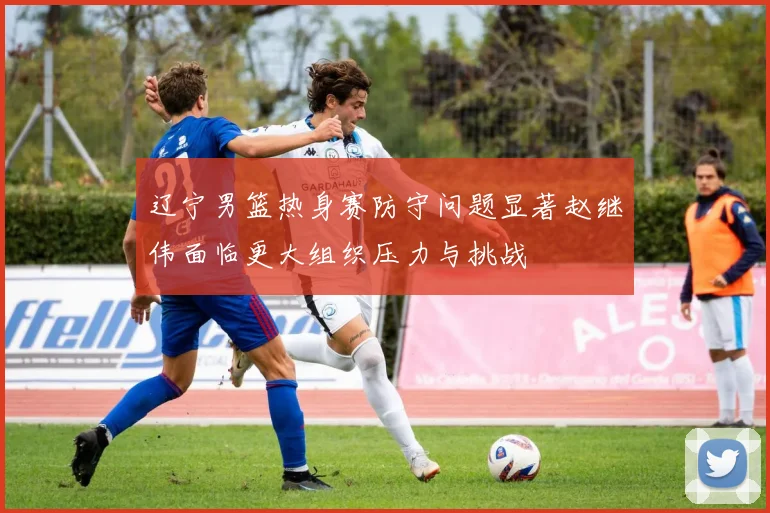 辽宁男篮热身赛防守问题显著赵继伟面临更大组织压力与挑战