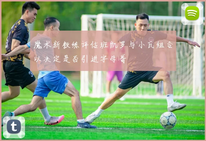 魔术新教练评估班凯罗与小瓦组合以决定是否引进字母哥