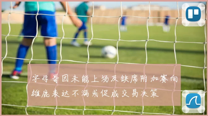 字母哥因未能上场及缺席附加赛向雄鹿表达不满或促成交易决策