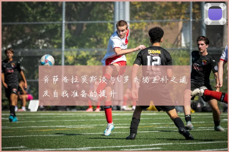 贡萨洛拉莫斯谈与C罗共场互补之道及自我准备的提升