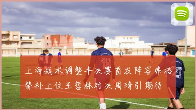 上海战术调整半决赛首发阵容弗格替补上位王哲林对决周琦引期待